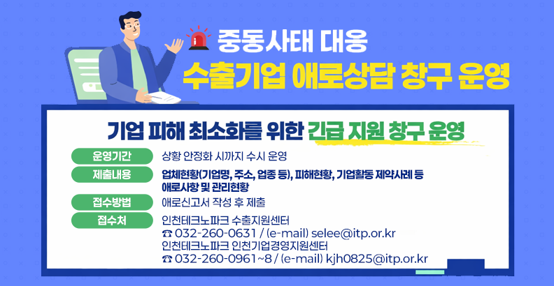 중동사태 대응
수출기업 애로상담 창구 운영
기업 피해 최소화를 위한 긴급 지원 창구 운영

운영기간
상황 안정화 시까지 수시 운영

제출내용
업체현황(기업명, 주소, 업종 등), 피해현황, 기업활동 제약사례 등 애로사항 및 관리현황

접수방법
애로신고서 작성 후 제출

접수처
인천테크노파크 수출지원센터
☎ 032-260-0631 / (e-mail) selee@itp.or.kr
인천테크노파크 인천기업경영지원센터
☎ 032-260-0961~8 / (e-mail) kjh0825@itp.or.kr