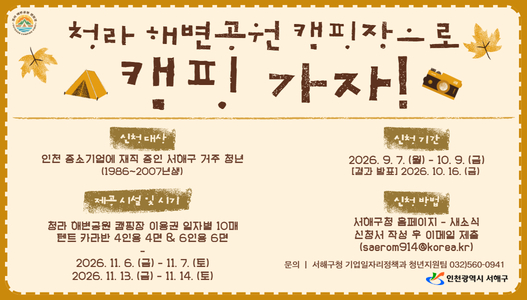 청라·해변공원 캠프장으로캠핑 가자!참여대상인천 중소기업에 재직 중인 세대별 가족 청년(1986-2007년생)재직 시설 및 인원청라 해변공원 캠핑장 이글루 입차별 10대텐트 카라반 4인용 4인 & 6인용 6분※2026.11.6.(금) - 11. 7.(토)2026.11.13.(금) - 11. 14.(토)신청기간2026. 9. 7.(월) - 10. 9.(금)결과 발표 2026. 10. 16.(금)신청방법서해구청 홈페이지 - 새소식신청서 작성 후 이메일 제출(saerom914@korea.kr)문의 | 서해구청 기업일자리정책과 청년지원팀 032)560-0941인천광역시 서해구