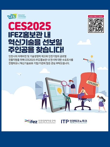 CES2025 IFEZ홍보관 내 혁신기술을 선보일 주인공을 찾습니다! 
인천시의 미래비전 및 기술경쟁력 제고와 인천기어브이 글로벌 진출지원을 위해 CES2025 IFEZ홍보관 내 전시에 대한 
수요조사를 징행하오니 혁신기술보유 기업/기관의 많은 관심 부탁드립니다.
