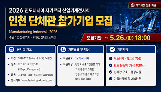 2026 인도네시아 자카르타 산업기계전시회인천 단체관 참가기업 모집Manufacturing Indonesia 2026주관 : 인천광역시 · (재)인천테크노파크해외시장 진출 지원모집기한 ~ 5.26.(화) 18:00[전시회 개요]• 기간 : 2026.12.2.(수) ~ 12.5.(토) / 4일간• 장소 : 자카르타 국제엑스포　(JIExpo, Kemayoran)• 품목 : 기계부품 · 금형 · 하드웨어 · 공장자동화• 웹사이트 : manufacturingindonesia.com[지원규모 및 대상]• 지원규모 : 12개사 내외• 지원대상 : 전년도 수출 2천만불 이하　기계 관련 제조기업　인천 소재 중소 제조기업　(본사 또는 공장)[지원사항]• 부스임차 · 장치비 70%• 편도 운송비 (해상 1CBM)• 단체관 구축 · 행정지원• 기업참가비 약 210만원