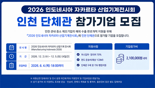 2026 인도네시아 자카르타 산업기계전시회인천 단체관 참가기업 모집인천 관내 중소 제조기업의 해외 수출 판로개척 지원을 위해『2026 인도네시아 자카르타 산업기계전시회』에 인천 단체관으로 참가할 기업을 모집합니다.전시명2026 인도네시아 자카르타 산업기계 전시회(Manufacturing Indonesia 2026)기간2026. 12. 2.(수) ~ 12. 5.(토) [4일간]모집마감2026. 6. 4.(목) 18:00까지지원사항부스임차·장치비 70%편도 운송비(해상 1CBM)단체관 구축 및 기타 행정지원기업참가비2,100,000원 내외※ 최종선정 업체규모 및 전시 운영 여건에 따라 지원면적 및 기업부담금 변동가능※ 상기 참가비 외 지원한도 초과분 운송·반송비, 판매시 제세료 및 통역비, 출장경비 등은 별도 업체부담