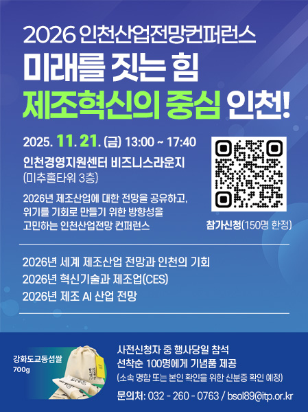 2026 인천산업전망컨퍼런스미래를 짓는 힘 제조혁신의 중심 인천!2025. 11. 21. (금) 13:00 ~ 17:40인천경영지원센터 비즈니스라운지 (미추홀타워 3층)2026년 제조산업에 대한 전망을 공유하고, 위기를 기회로 만들기 위한 방향성을 고민하는 인천산업전망 컨퍼런스참가신청 (150명 한정)2026년 세계 제조산업 전망과 인천의 기회2026년 혁신기술과 제조업(CES)2026년 제조 AI 산업 전망사전신청자 중 행사당일 참석 선착순 100명에게 기념품 제공(소속 명함 또는 본인 확인을 위한 신분증 확인 예정)문의처: 032 - 260 - 0763 / bsol89@itp.or.kr