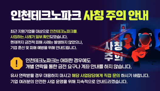 인천테크노파크 사칭 주의 안내최근 지원기업을 대상으로 인천테크노파크를 사칭하는 사례가 일부 확인되었습니다.현재까지 금전적 피해 사례는 발생하지 않았으나, 기업 혼선 및 피해 예방을 위해 안내드립니다.인천테크노파크는 어떠한 경우에도개별 연락을 통한 금전 요구나 계좌 안내를 하지 않습니다.유사 연락받을 경우 대응하지 마시고,해당사업 담당자에게 직접 문의하시기 바랍니다. 기업 여러분의 안전한 사업 운영을 위해 지속적으로 안내드리겠습니다.
