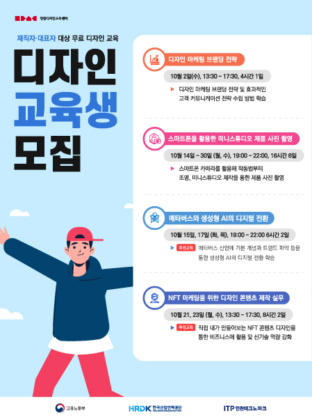 재직자·대표자 대상 무료 디자인 교육
디자인 교육생 모집

디자인 마케팅 브랜딩 전략
10월2일(수), 13:30~17:30, 4시간 1일
▶디자인 마케팅 브랜딩 전략 및 효과적인 고객 커뮤니케이션 전략 수립 방법 학습

스마트폰을 활용한 미니스튜디오 제품 사진 촬영
10월 14일~30일(월,수), 19:00~22:00, 16시간 6일
▶ 스마트폰 카메라를 활용해 작동법부터 조명, 미니스튜디오 제작을 통한 제품 사진 촬영

메타버스와 생성형 AI의 디지털 전환
10월 15일, 17일(화,목). 19:00 ~ 22:00 6시간 2일
▶[추천교육] 메타버스 산업에 기본 개념과 트랜드 파억 등을 통한 생성형 AI의 디지털 전환 학습

NFT 마케팅을 위한 디자인 콘텐츠 제작 실무
10월 21, 23일(월,수), 13:30~17:30, 8시간 2일
▶[추천교육] 직접 내가 만들어보는 NFT콘텐츠 디자인을 통한 비즈니스에 활용 및 신기술 역량 강화


