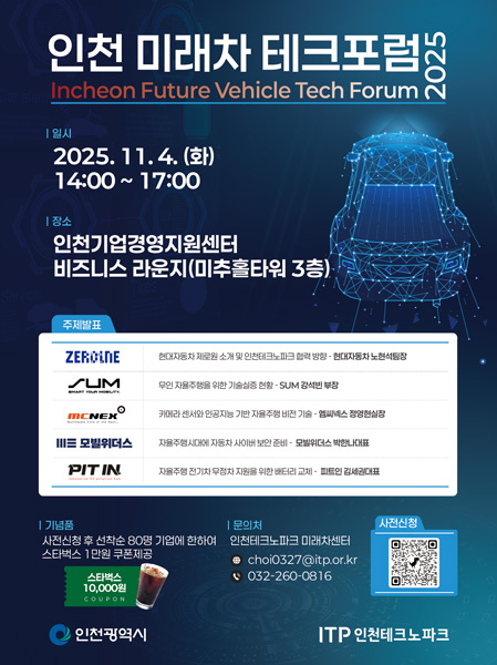인천 미래차 테크포럼 2025 Incheon Future Vehicle Tech Forum 2025 일시 2025.11.4.(화) 14:00~17:00 장소 인천기업경영지원센터 비즈니스 라운지(미추홀타워 3층) 주제발표 현대자동차 제로원 소개 및 인천테크노파크 협력 방향 - 현대자동차 노형석팀장 무인 자율주행을 위한 기술실증 현황 - SUM 강석빈 부장 카메라 센서와 인공지능 기반 자율주행 비전 기술 - 엠씨넥스 정영철실장 자율주행시대에 자동차 사이버 보안 준비 - 모빌워더스 박한나대표 자율주행 전기차 무공차 지원을 위한 배터리 교체 - 피트인 김세권대표 기념품 사전신청 후 선착순 80명 기업에 한하여 스타벅스 1만원 쿠폰 제공 문의처 인천테크노파크 미래차센터 이메일 choi0327@itp.or.kr 전화 032-260-0816 인천광역시 ITP 인천테크노파크