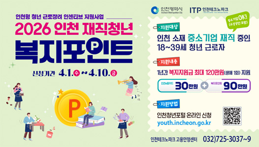 인천형 청년 근로장려 인센티브 지원사업. 2026 인천 재직청년 복지포인트. 신청기간 4월 1일 수요일부터 4월 10일 금요일까지. 지원대상 인천 소재 중소기업 재직 중인 18세부터 39세 청년 근로자, 중소기업 OK (소상공인 포함). 지원내용 1년간 복지지원금 최대 120만원 (생애 1회) 지원, 인천e음카드 30만원 + 복지포인트 90만원. 지원방법 인천청년포털 온라인 신청 youth.incheon.go.kr. 인천테크노파크 고용안정센터 032-725-3037부터 9까지.