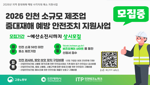 2026 인천 소규모 제조업 중대재해 예방 안전조치 지원사업 모집중모집기간 : ~예산소진시까지 상시모집대상 : 인천 소재 50인 미만 중소 제조기업신청 : 비즈오케이 사이트를 통한 신청서 접수지원 : 안전 검사비, 방호·보호 장치 구입비용(신청 기업당 최대 250만원 지원)