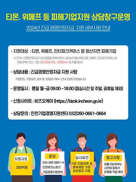 티몬, 위메프 등 피해기업지원 상담창구운영
2024년 긴급 경영안정자금 지원 세부사항 안내
-지원대상 : 티몬, 위메프, 인터파크커머스 등 정산지연 피해기업
※ 인천시 경영안정자금 지원 업종을 영위하면서, 2024년 5월 이후 티몬, 위메프, 인터파크커머스와 거래내역이 있는 기업(피해증빙자료, 거래명세서 등 제출 필수)
-상담내용 : 긴급경영안정자금 지원 사항
지원한도, 지원금리, 접수 등 상담창구에서 안내 도와드리겠습니다.
-운영일시 : 평일 월~금 09:00~18:00 (점심시간 및 주말, 공휴일 제외)
-신청사이트 : 비즈오케이 (https://bizok.incheon.go.kr)
-상담문의 : 인천기업경영지원센터 032)260-0661-~0664

지원규모 : 200억
문의 : 032-260-0661~4 인천테크노파크 기업경영지원센터
심사요건 : 기존 지원이력 및 중복제한 기준 상관없이 지원
참고사항 : 대출가능여부는 사전에 업체가 은행에 직접 확인