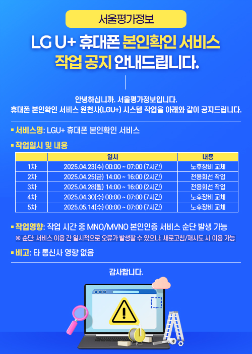 [서울평가정보] LG U+ 휴대폰 본인확인 서비스 작업 공지 안내드립니다.
	안녕하십니까. 서울평가정보입니다.
	휴대폰 본인확인 서비스 원천사(LGU+) 시스템 작업을 아래와 같이 공지드립니다.
	○ 서비스명: LGU+ 휴대폰 본인확인 서비스
	○ 작업일시 및 내용
	일시 내용
	1차 2025.04.23(수) 00:00 ~ 07:00 (7시간) 노후장비 교체
	2차 2025.04.25(금) 14:00 ~ 16:00 (2시간) 전용회선 작업
	3차 2025.04.28(월) 14:00 ~ 16:00 (2시간) 전용회선 작업
	4차 2025.04.30(수) 00:00 ~ 07:00 (7시간) 노후장비 교체
	5차 2025.05.14(수) 00:00 ~ 07:00 (7시간) 노후장비 교체
	○ 작업영향: 작업 시간 중 MNO/MVNO 본인인증 서비스 순단 발생 가능
	※ 순단: 서비스 이용 간 일시적으로 오류가 발생할 수 있으나, 새로고침/재시도 시 이용 가능
	○ 비고: 타 통신사 영향 없음
	감사합니다.