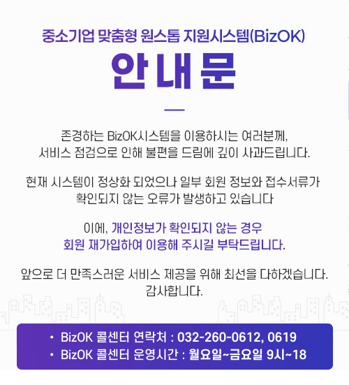 중소기업 맞춤형 원스톱 지원시스템(BizOK) 안내문 : 존경하는 BizOK시스템을 이용하시는 여러분께, 서비스 점검으로 인해 불편을 드림에 깊이 사과드립니다. 현재 시스템이 정상화 되었으나 일부 회원 정보와 접수서류가 확인되지 않는 오류가 발생하고 있습니다. 이에, 개인정보가 확인되지 않는 경우 회원 재가입하여 이용해 주시길 부탁드립니다. 앞으로 더 만족스러운 서비스 제공을 위해 최선을 다하겠습니다. 감사합니다. [BizOK 콜센터 연락처 : 032-260-0612, 0619, BizOK 콜센터 운영시간 : 월요일~금요일 9시~18]